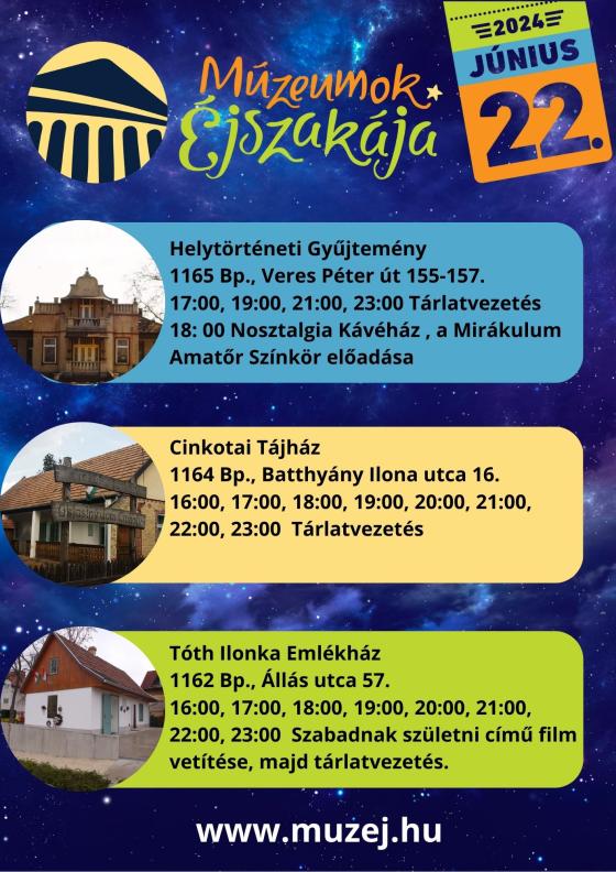 Múzeumok Éjszakája 2024 június 22.  Helytörténeti Gyűjtemény 1165 Budapest Veres Péter út 155-157. 17:00 19:00 21:00 23:00 Tárlatvezetés 18:00 Nosztalgia Kávéház, a Mirákulum Amatőr Színkör előadása Cinkotai Tájház 1164 Budapest Batthyány Ilona utca 16. 16:00 17:00 18:00 19:00 20:00 21:00 22:00 23:00 Tárlatvezetés Tóth Ilonka Emlékház 1162 Budapest Állás utca 57. 16:00 17:00 18:00 19:00 20:00 21:00 22:00 23:00 Szabadnak születni című film vetítése, majd tárlatvezetés